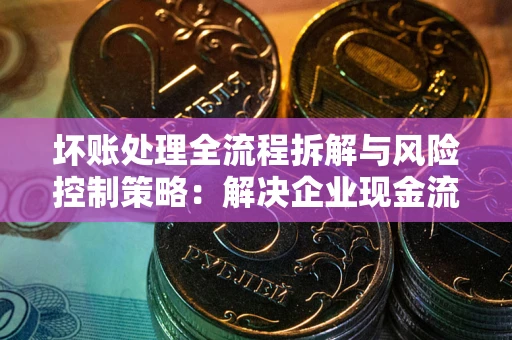 北京坏账处理全流程拆解与风险控制策略：解决企业现金流顽疾的实战指南