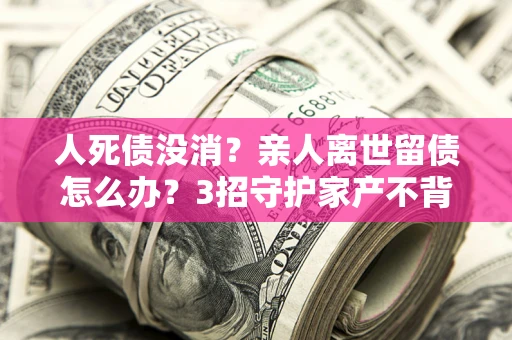 北京人死债没消？亲人离世留债怎么办？3招守护家产不背锅