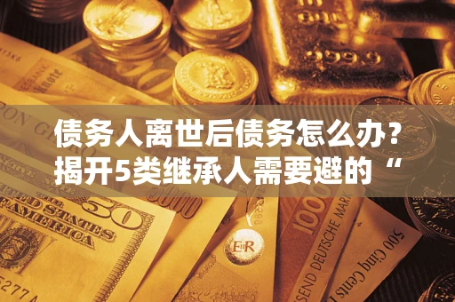 北京债务人离世后债务怎么办？揭开5类继承人需要避的“坑”
