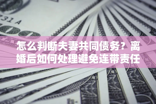 北京怎么判断夫妻共同债务？离婚后如何处理避免连带责任？